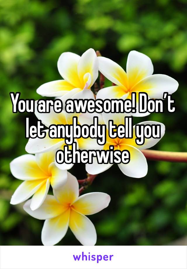 You are awesome! Don’t let anybody tell you otherwise 