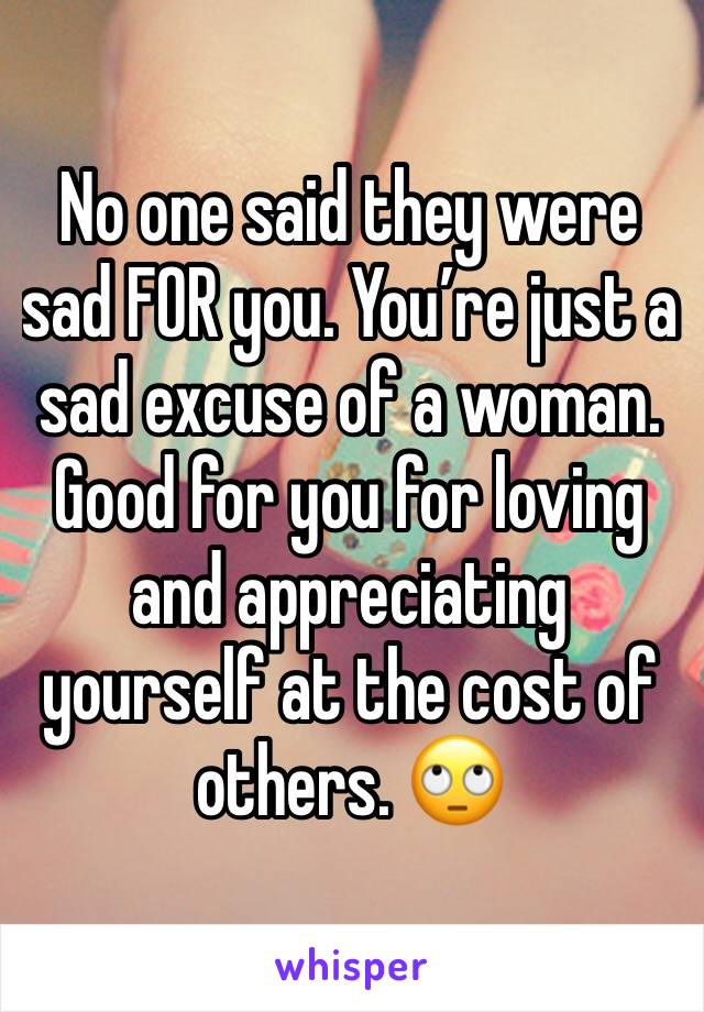 No one said they were sad FOR you. You’re just a sad excuse of a woman. Good for you for loving and appreciating yourself at the cost of others. 🙄
