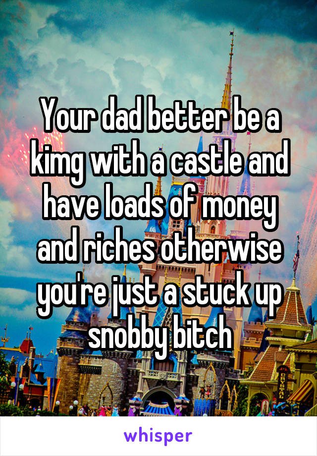 Your dad better be a kimg with a castle and have loads of money and riches otherwise you're just a stuck up snobby bitch