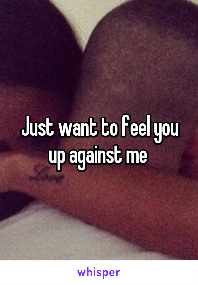 Just want to feel you up against me 