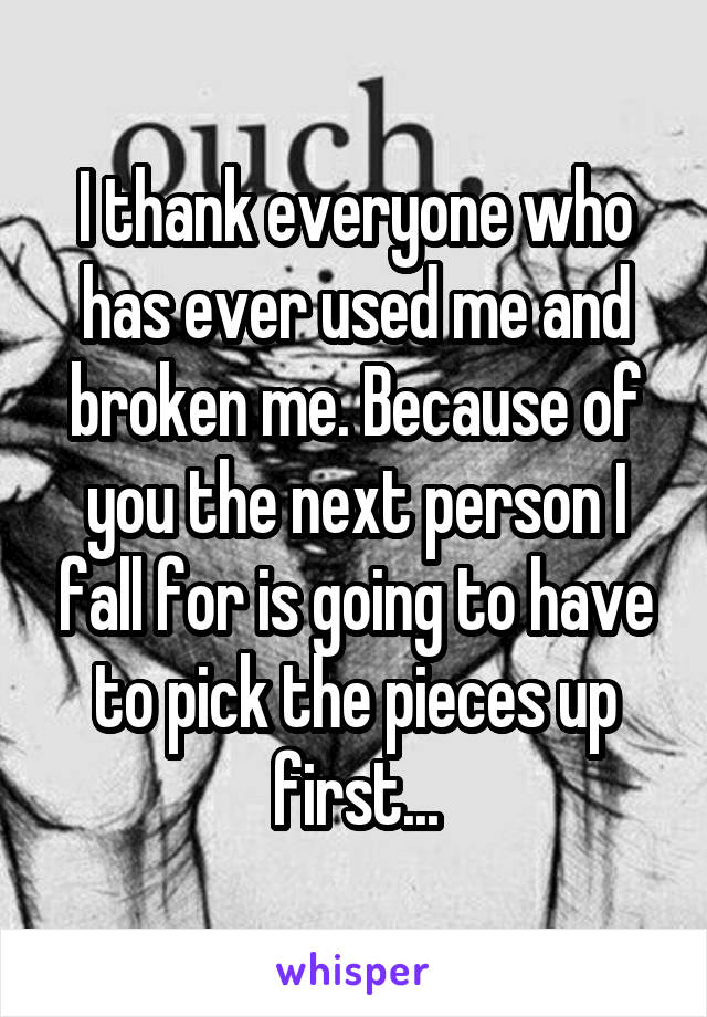 I thank everyone who has ever used me and broken me. Because of you the next person I fall for is going to have to pick the pieces up first...