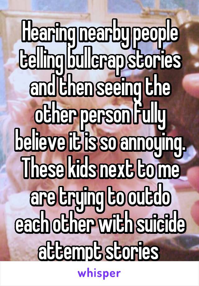 Hearing nearby people telling bullcrap stories and then seeing the other person fully believe it is so annoying. These kids next to me are trying to outdo each other with suicide attempt stories 