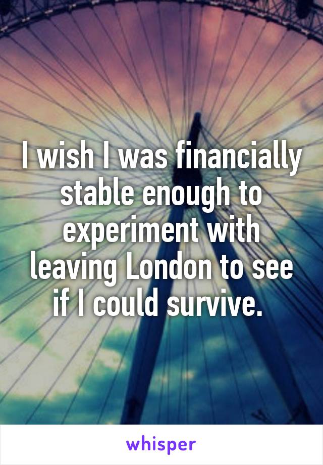 I wish I was financially stable enough to experiment with leaving London to see if I could survive. 