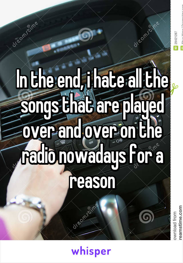 In the end, i hate all the songs that are played over and over on the radio nowadays for a reason