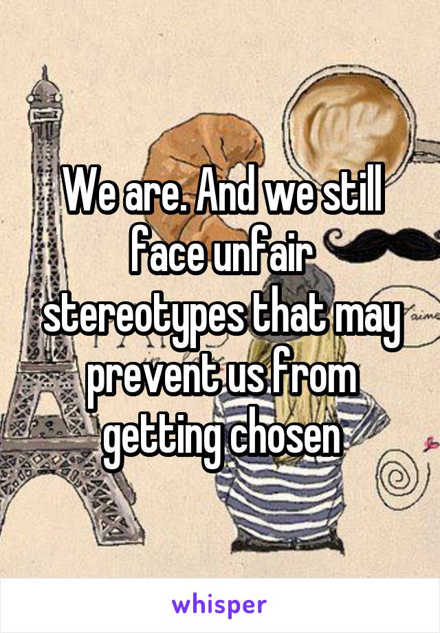 We are. And we still face unfair stereotypes that may prevent us from getting chosen