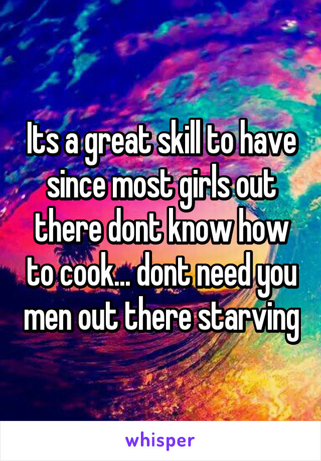 Its a great skill to have since most girls out there dont know how to cook... dont need you men out there starving