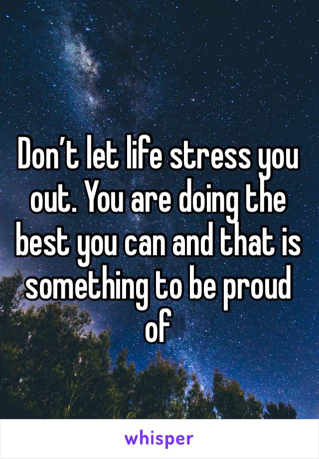 Don’t let life stress you out. You are doing the best you can and that is something to be proud of