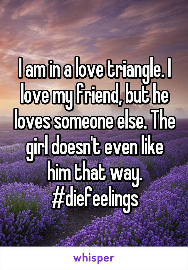 I am in a love triangle. I love my friend, but he loves someone else. The girl doesn't even like him that way.
#diefeelings