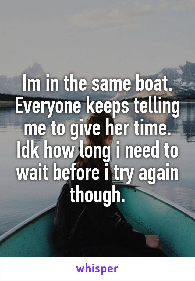 Im in the same boat. Everyone keeps telling me to give her time. Idk how long i need to wait before i try again though.