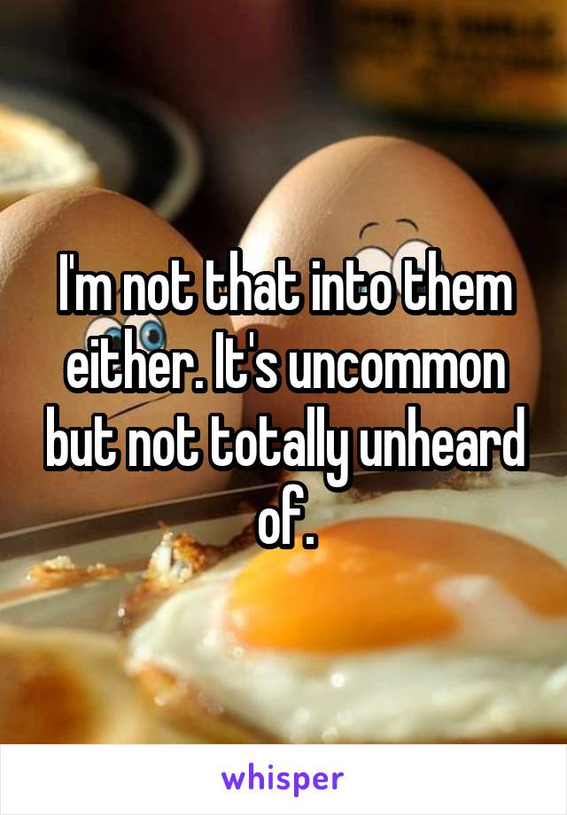 I'm not that into them either. It's uncommon but not totally unheard of.