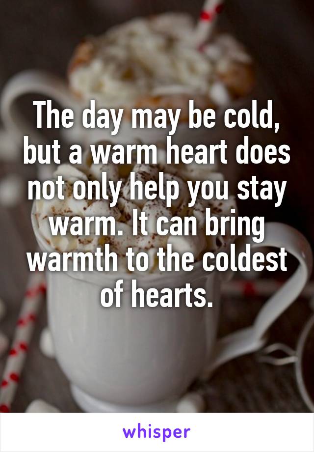 The day may be cold, but a warm heart does not only help you stay warm. It can bring warmth to the coldest of hearts.
