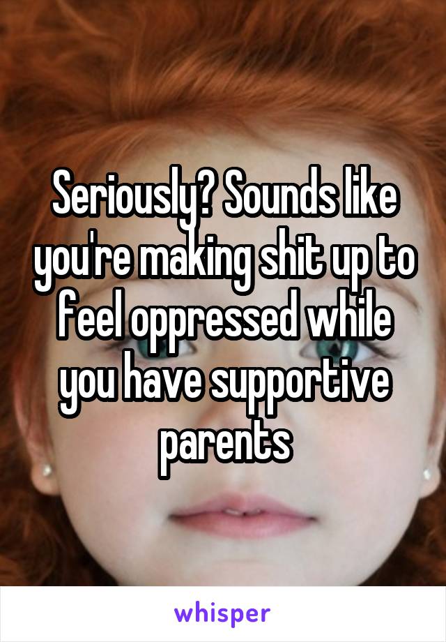 Seriously? Sounds like you're making shit up to feel oppressed while you have supportive parents