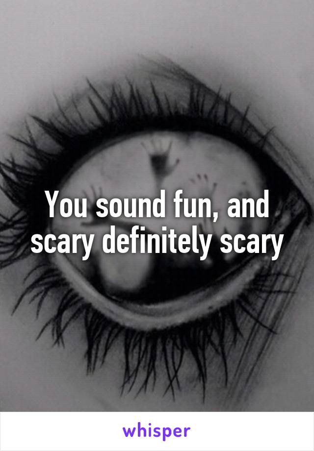 You sound fun, and scary definitely scary
