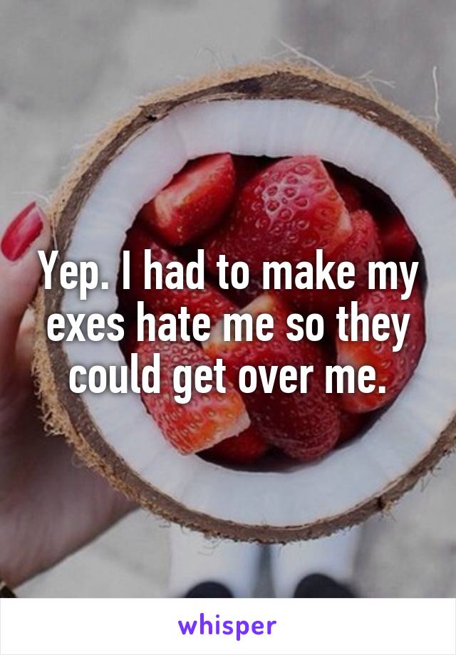 Yep. I had to make my exes hate me so they could get over me.