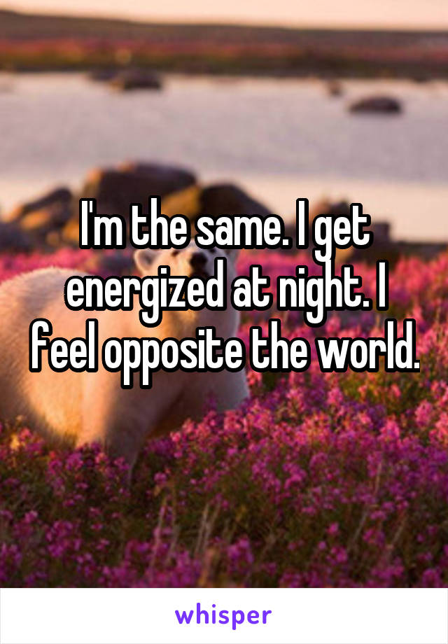 I'm the same. I get energized at night. I feel opposite the world. 