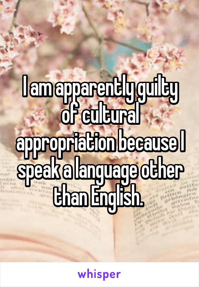 I am apparently guilty of cultural appropriation because I speak a language other than English. 