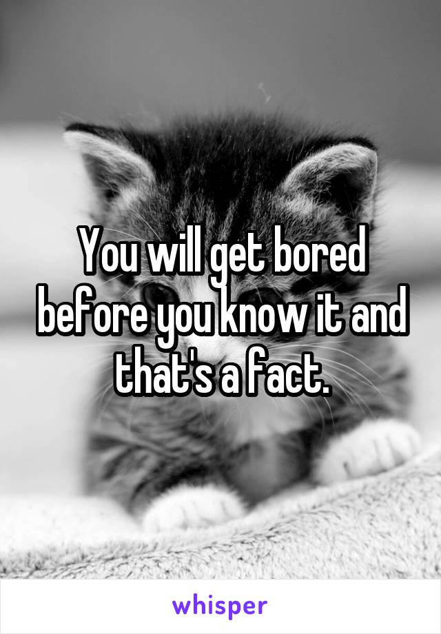 You will get bored before you know it and that's a fact.