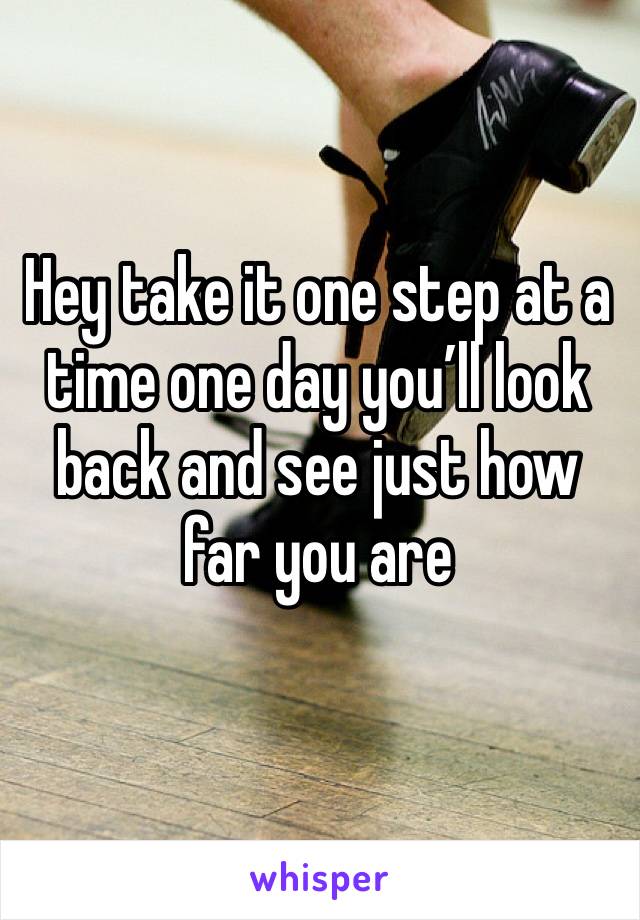Hey take it one step at a time one day you’ll look back and see just how far you are