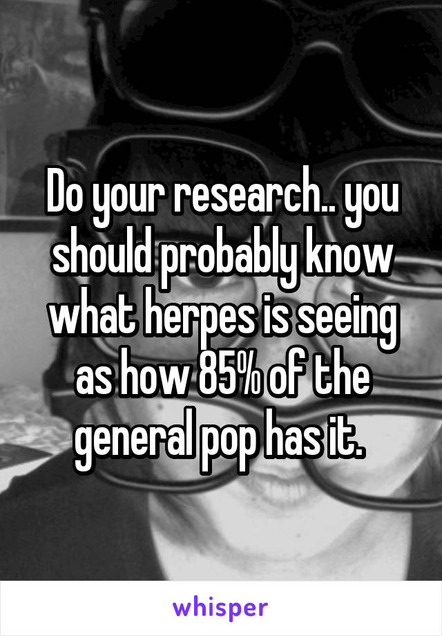 Do your research.. you should probably know what herpes is seeing as how 85% of the general pop has it. 