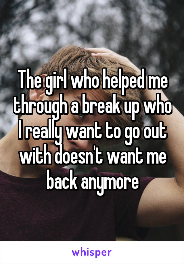 The girl who helped me through a break up who I really want to go out with doesn't want me back anymore