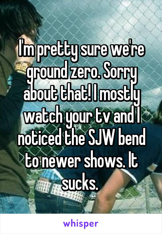 I'm pretty sure we're ground zero. Sorry about that! I mostly watch your tv and I noticed the SJW bend to newer shows. It sucks. 