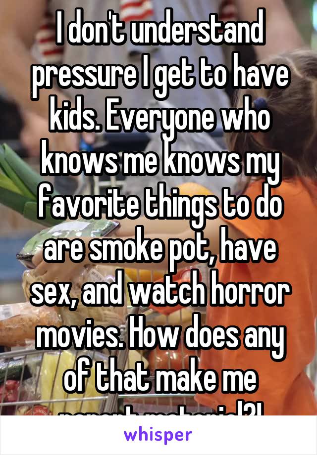 I don't understand pressure I get to have kids. Everyone who knows me knows my favorite things to do are smoke pot, have sex, and watch horror movies. How does any of that make me parent material?!