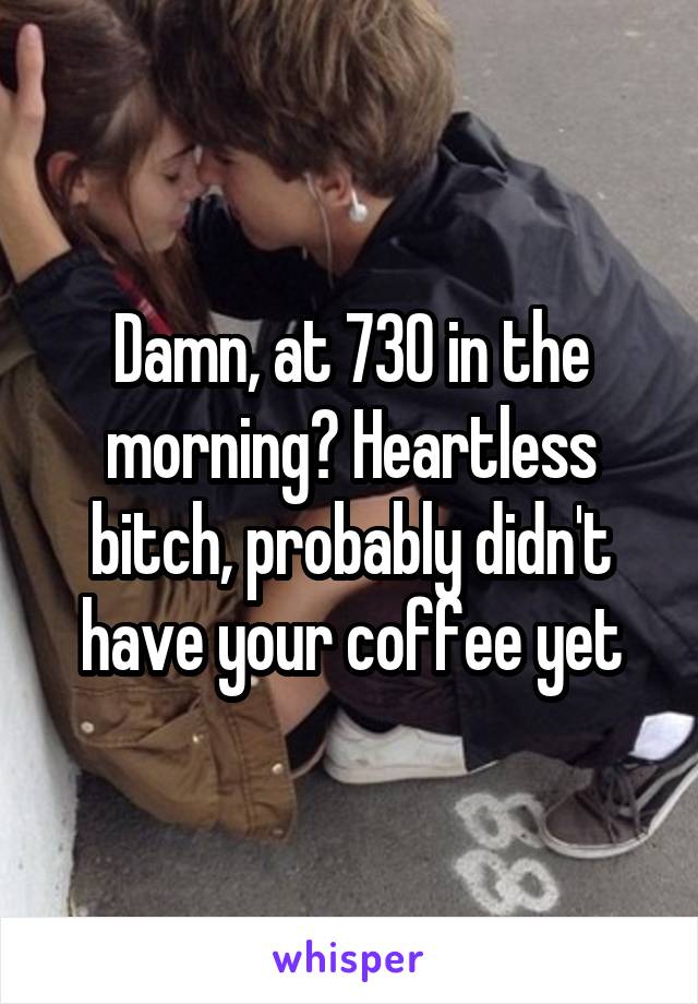 Damn, at 730 in the morning? Heartless bitch, probably didn't have your coffee yet