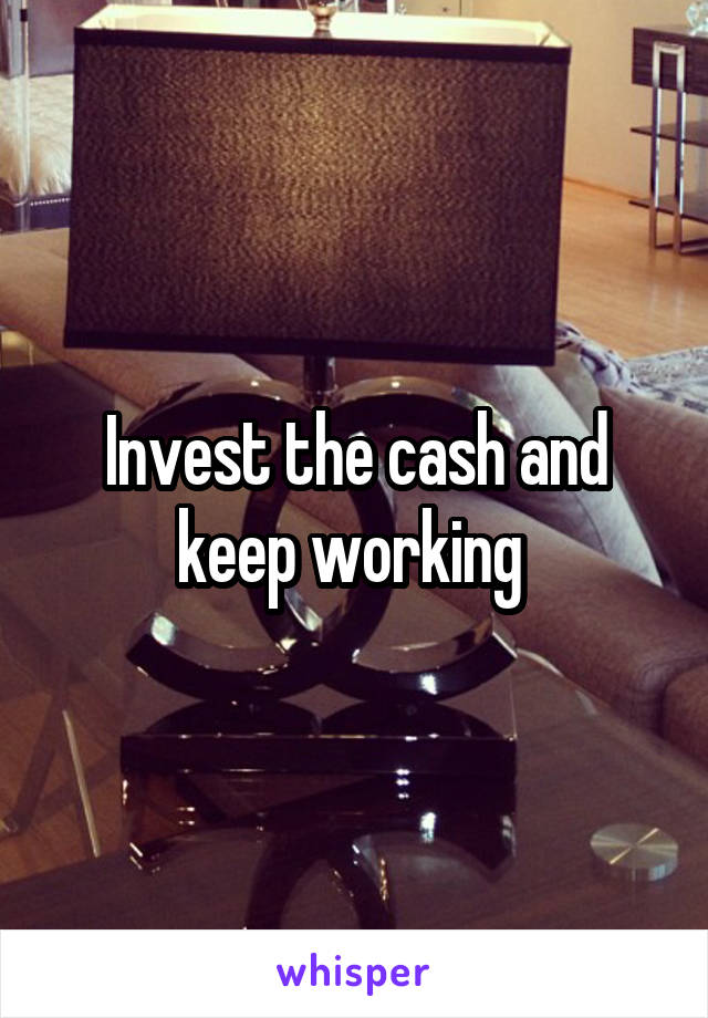 Invest the cash and keep working 