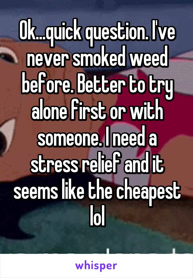 Ok...quick question. I've never smoked weed before. Better to try alone first or with someone. I need a stress relief and it seems like the cheapest lol
