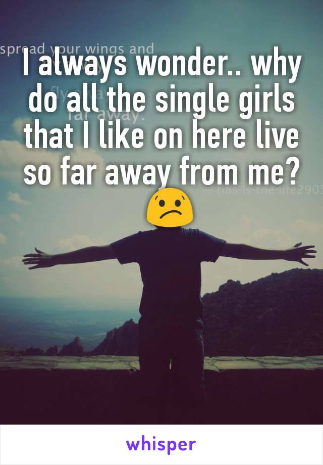 I always wonder.. why do all the single girls that I like on here live so far away from me?
  😕
