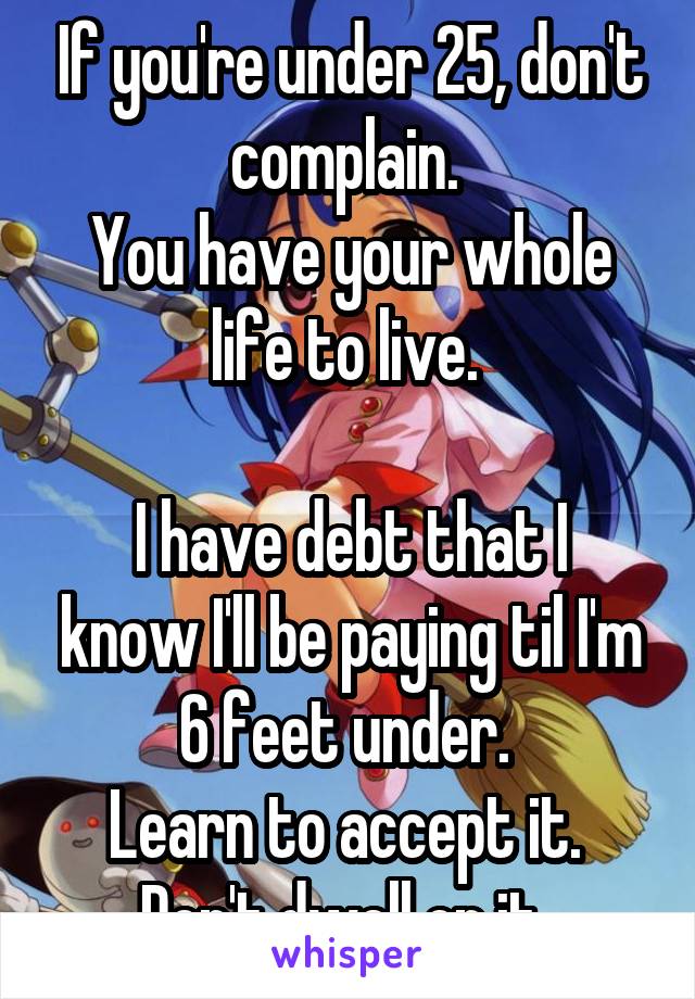 If you're under 25, don't complain. 
You have your whole life to live. 

I have debt that I know I'll be paying til I'm 6 feet under. 
Learn to accept it. 
Don't dwell on it. 