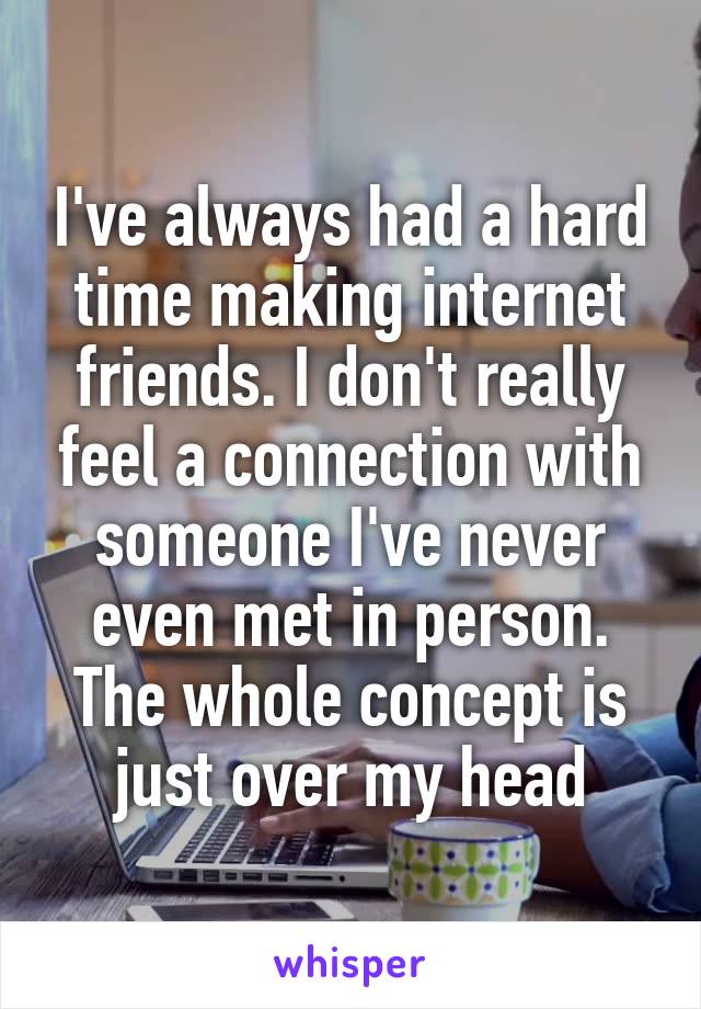 I've always had a hard time making internet friends. I don't really feel a connection with someone I've never even met in person. The whole concept is just over my head