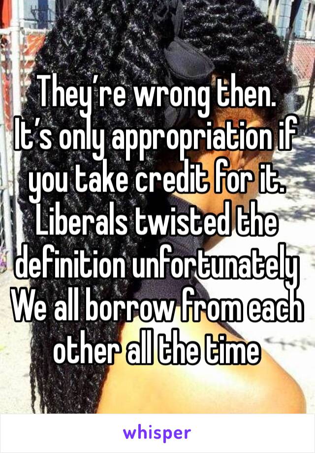 They’re wrong then. 
It’s only appropriation if you take credit for it. Liberals twisted the definition unfortunately 
We all borrow from each other all the time 