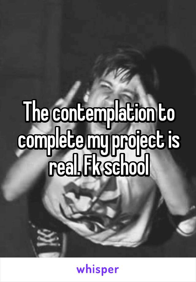 The contemplation to complete my project is real. Fk school