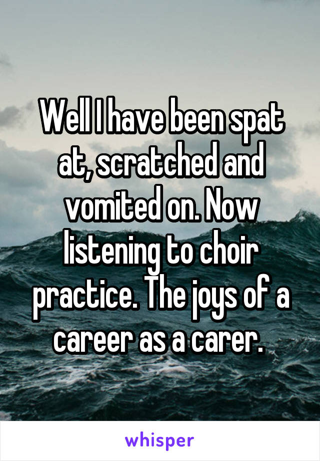 Well I have been spat at, scratched and vomited on. Now listening to choir practice. The joys of a career as a carer. 