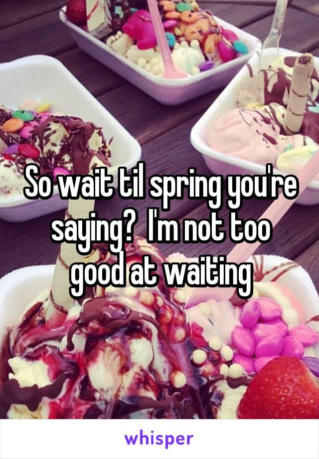 So wait til spring you're saying?  I'm not too good at waiting