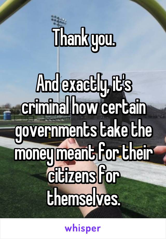 Thank you.

And exactly, it's criminal how certain governments take the money meant for their citizens for themselves.