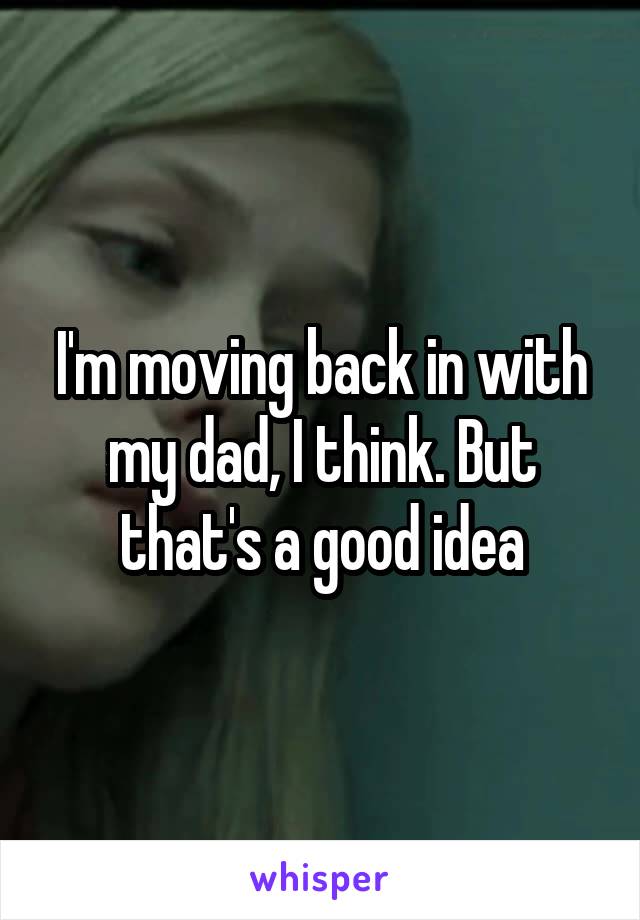 I'm moving back in with my dad, I think. But that's a good idea