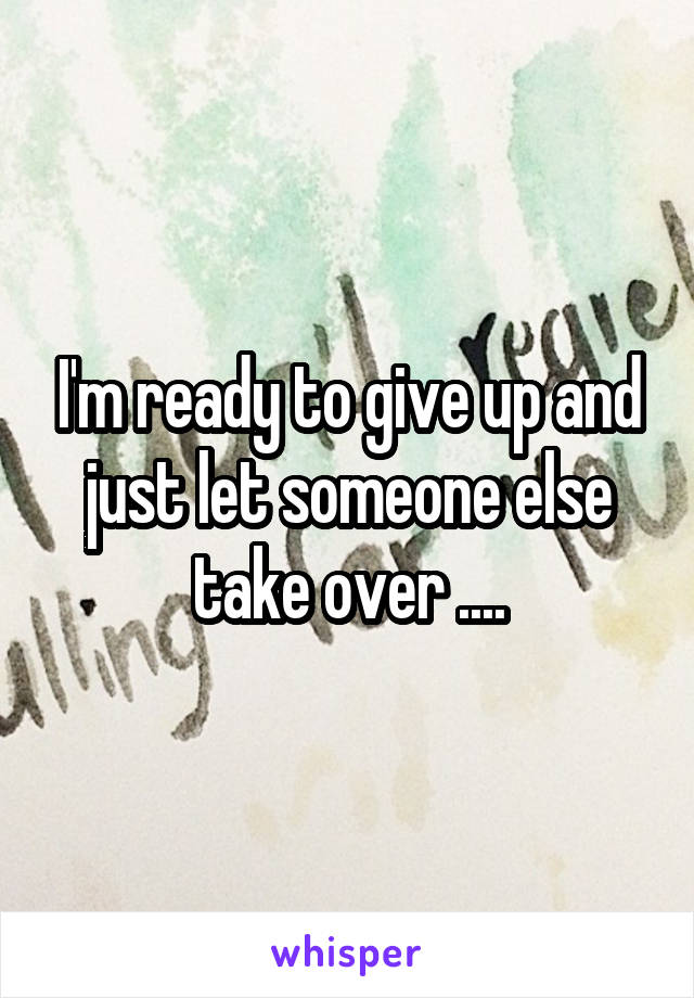 I'm ready to give up and just let someone else take over ....