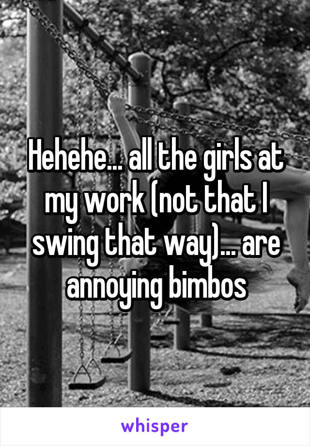 Hehehe... all the girls at my work (not that I swing that way)... are annoying bimbos