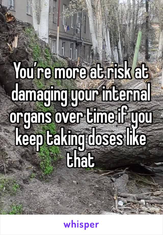 You’re more at risk at damaging your internal organs over time if you keep taking doses like that