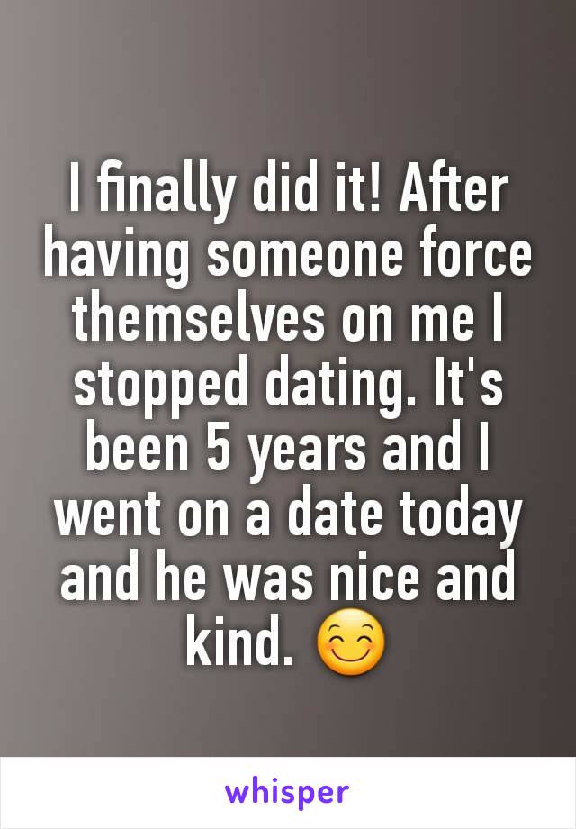 I finally did it! After having someone force themselves on me I stopped dating. It's been 5 years and I went on a date today and he was nice and kind. 😊