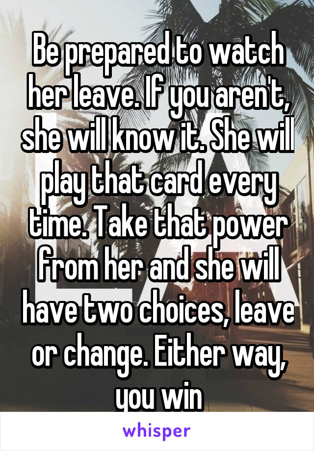 Be prepared to watch her leave. If you aren't, she will know it. She will play that card every time. Take that power from her and she will have two choices, leave or change. Either way, you win