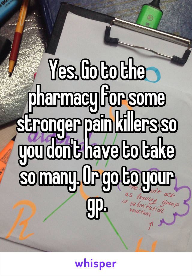 Yes. Go to the pharmacy for some stronger pain killers so you don't have to take so many. Or go to your gp.