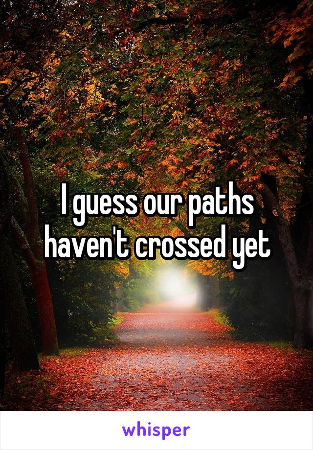 I guess our paths haven't crossed yet
