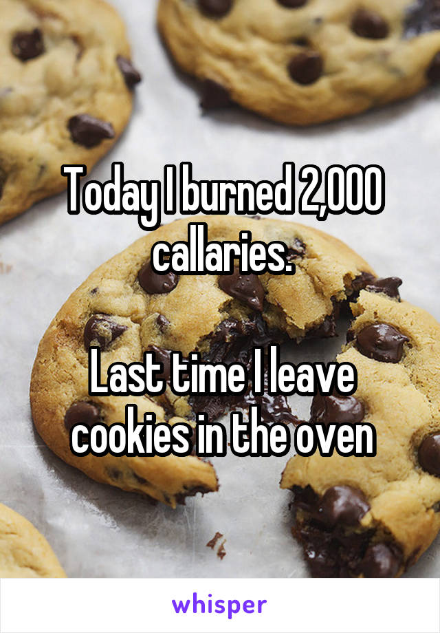 Today I burned 2,000 callaries.

Last time I leave cookies in the oven