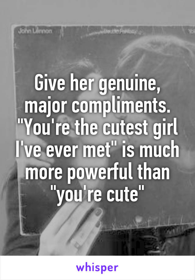 Give her genuine, major compliments. "You're the cutest girl I've ever met" is much more powerful than "you're cute"
