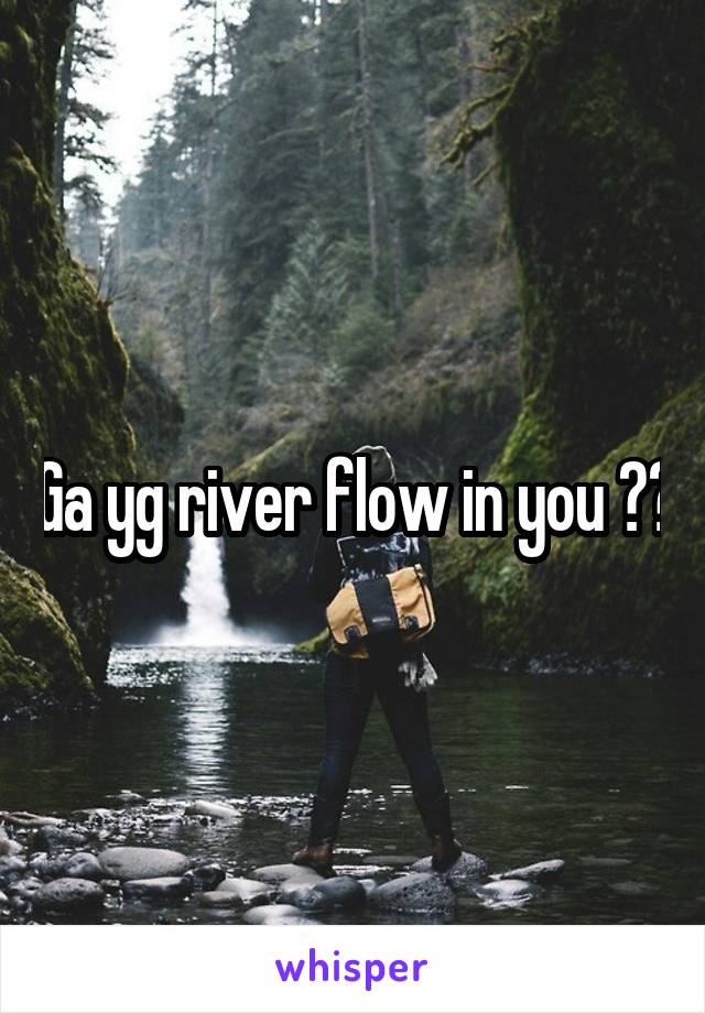Ga yg river flow in you ??