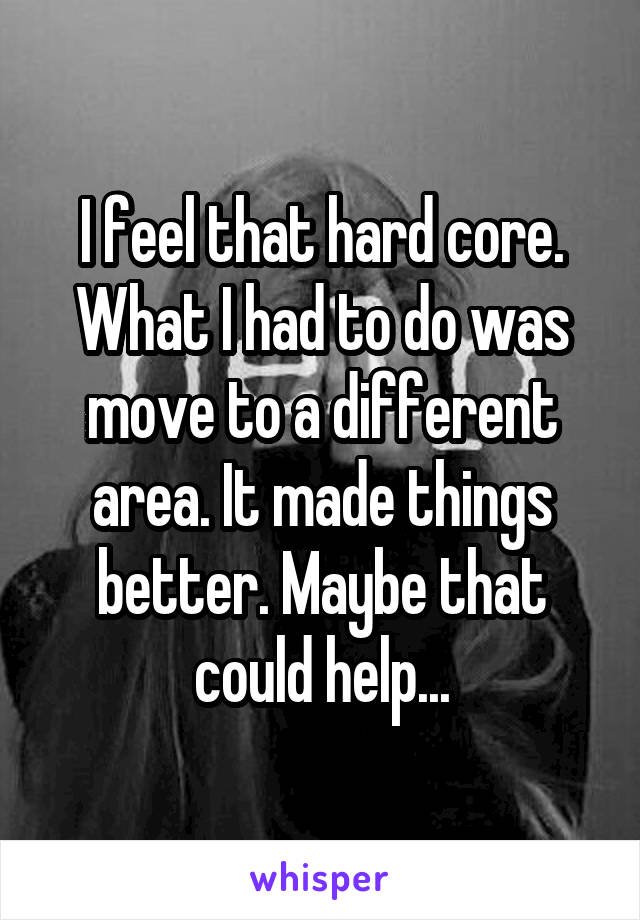 I feel that hard core. What I had to do was move to a different area. It made things better. Maybe that could help...