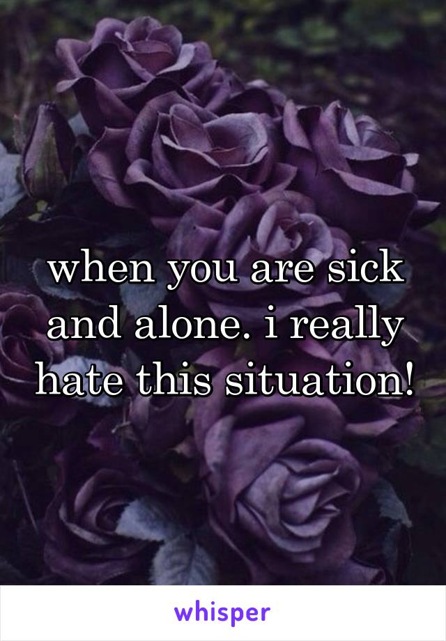 when you are sick and alone. i really hate this situation!